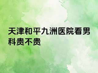 天津和平九洲医院看男科贵不贵