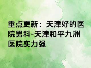 重点更新：天津好的医院男科-天津和平九洲医院实力强