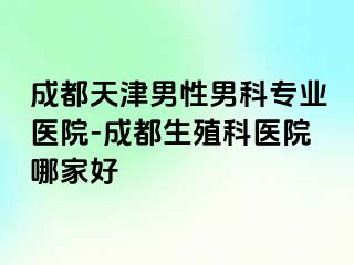 成都天津男性男科专业医院-成都生殖科医院哪家好