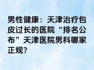 男性健康：天津治疗包皮过长的医院“排名公布”天津医院男科哪家正规？
