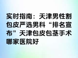实时指南：天津男性割包皮严选男科“排名宣布”天津包皮包茎手术哪家医院好