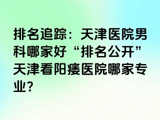 排名追踪：天津医院男科哪家好“排名公开”天津看阳痿医院哪家专业？