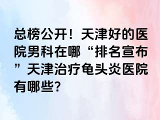 总榜公开！天津好的医院男科在哪“排名宣布”天津治疗龟头炎医院有哪些？