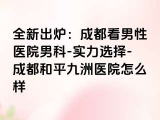 全新出炉：成都看男性医院男科-实力选择-成都和平九洲医院怎么样