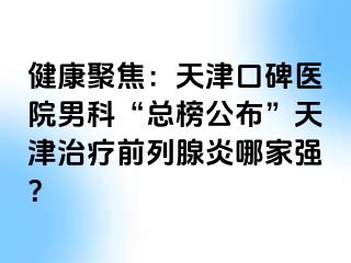 健康聚焦：天津口碑医院男科“总榜公布”天津治疗前列腺炎哪家强？