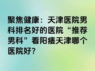 聚焦健康：天津医院男科排名好的医院“推荐男科”看阳痿天津哪个医院好？