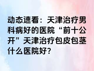 动态速看：天津治疗男科病好的医院“前十公开”天津治疗包皮包茎什么医院好？