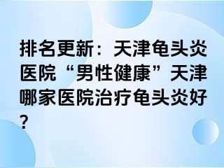 排名更新：天津龟头炎医院“男性健康”天津哪家医院治疗龟头炎好？