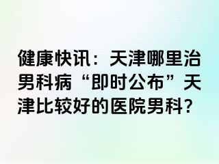 健康快讯：天津哪里治男科病“即时公布”天津比较好的医院男科？