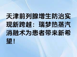 天津前列腺增生防治实现新跨越：瑞梦热蒸汽消融术为患者带来新希望！