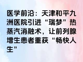 医学前沿：天津和平九洲医院引进“瑞梦”热蒸汽消融术，让前列腺增生患者重获“畅快人生”