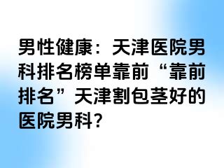 男性健康：天津医院男科排名榜单靠前“靠前排名”天津割包茎好的医院男科？