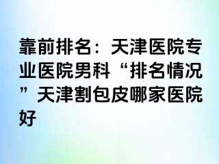 靠前排名：天津医院专业医院男科“排名情况”天津割包皮哪家医院好