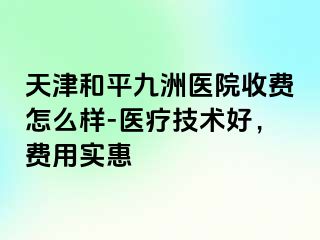 天津和平九洲医院收费怎么样-医疗技术好，费用实惠