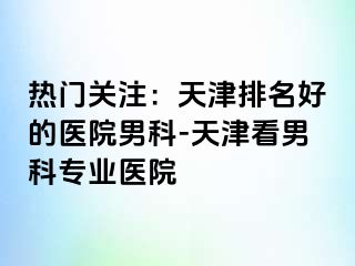 热门关注：天津排名好的医院男科-天津看男科专业医院