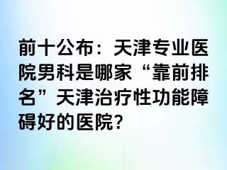 前十公布：天津专业医院男科是哪家“靠前排名”天津治疗性功能障碍好的医院？