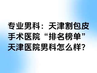专业男科：天津割包皮手术医院“排名榜单”天津医院男科怎么样？