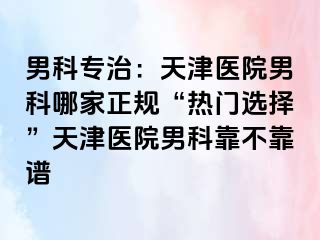 男科专治：天津医院男科哪家正规“热门选择”天津医院男科靠不靠谱