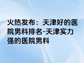 火热发布：天津好的医院男科排名-天津实力强的医院男科