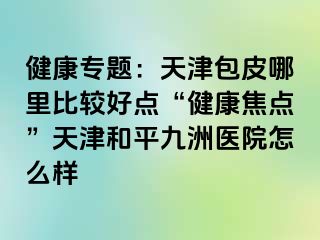 健康专题：天津包皮哪里比较好点“健康焦点”天津和平九洲医院怎么样