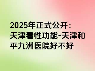 2025年正式公开：天津看性功能-天津和平九洲医院好不好