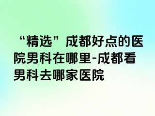 “精选”成都好点的医院男科在哪里-成都看男科去哪家医院