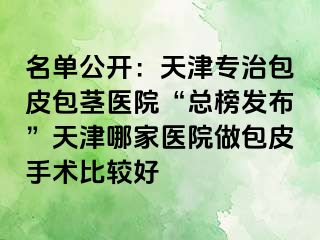 名单公开：天津专治包皮包茎医院“总榜发布”天津哪家医院做包皮手术比较好