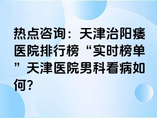 热点咨询：天津治阳痿医院排行榜“实时榜单”天津医院男科看病如何？