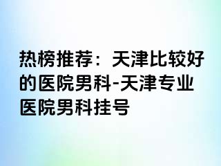 热榜推荐：天津比较好的医院男科-天津专业医院男科挂号