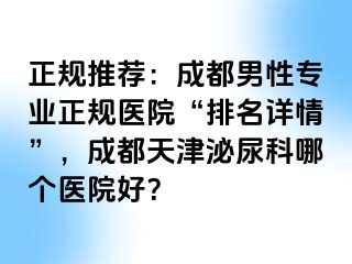 正规推荐：成都男性专业正规医院“排名详情”，成都天津泌尿科哪个医院好？