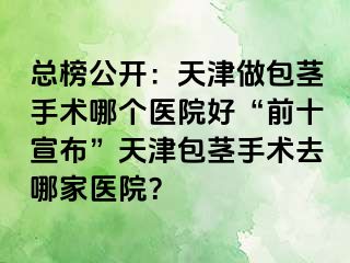 总榜公开：天津做包茎手术哪个医院好“前十宣布”天津包茎手术去哪家医院？