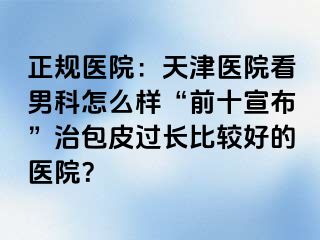 正规医院：天津医院看男科怎么样“前十宣布”治包皮过长比较好的医院？