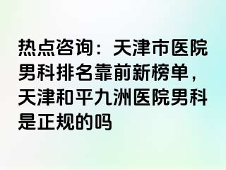 热点咨询：天津市医院男科排名靠前新榜单，天津和平九洲医院男科是正规的吗