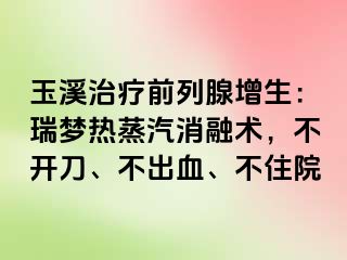 玉溪治疗前列腺增生：瑞梦热蒸汽消融术，不开刀、不出血、不住院