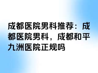 成都医院男科推荐：成都医院男科，成都和平九洲医院正规吗