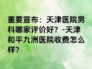 重要宣布：天津医院男科哪家评价好？-天津和平九洲医院收费怎么样？