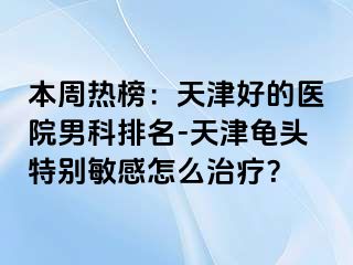 本周热榜：天津好的医院男科排名-天津龟头特别敏感怎么治疗？