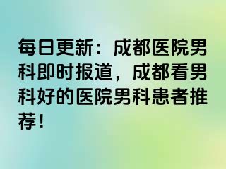 每日更新：成都医院男科即时报道，成都看男科好的医院男科患者推荐！