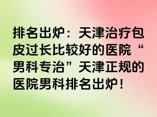 排名出炉：天津治疗包皮过长比较好的医院“男科专治”天津正规的医院男科排名出炉！