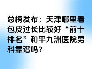 总榜发布：天津哪里看包皮过长比较好“前十排名”和平九洲医院男科靠谱吗？