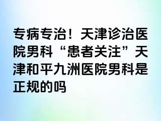 专病专治！天津诊治医院男科“患者关注”天津和平九洲医院男科是正规的吗
