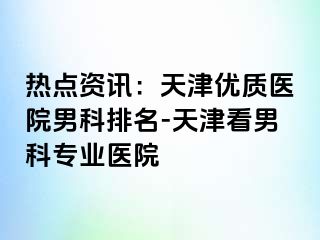 热点资讯：天津优质医院男科排名-天津看男科专业医院