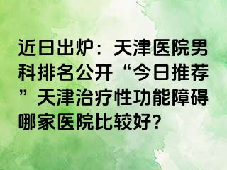 近日出炉：天津医院男科排名公开“今日推荐”天津治疗性功能障碍哪家医院比较好？