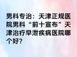 男科专治：天津正规医院男科“前十宣布”天津治疗早泄疾病医院哪个好？