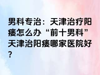 男科专治：天津治疗阳痿怎么办“前十男科”天津治阳痿哪家医院好？