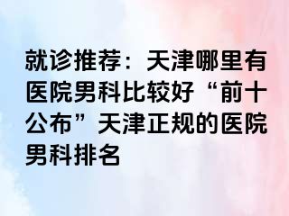 就诊推荐：天津哪里有医院男科比较好“前十公布”天津正规的医院男科排名
