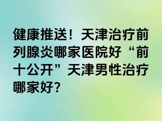 健康推送！天津治疗前列腺炎哪家医院好“前十公开”天津男性治疗哪家好？