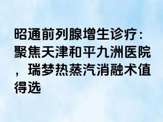 昭通前列腺增生诊疗：聚焦天津和平九洲医院，瑞梦热蒸汽消融术值得选