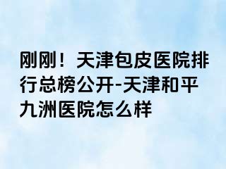 刚刚！天津包皮医院排行总榜公开-天津和平九洲医院怎么样