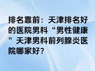 排名靠前：天津排名好的医院男科“男性健康”天津男科前列腺炎医院哪家好？